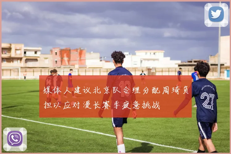 媒体人建议北京队合理分配周琦负担以应对漫长赛季疲惫挑战