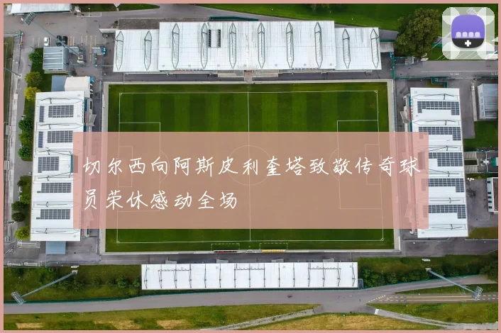 切尔西向阿斯皮利奎塔致敬传奇球员荣休感动全场