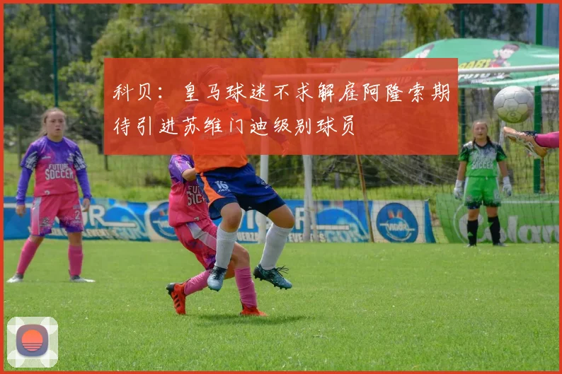 科贝：皇马球迷不求解雇阿隆索期待引进苏维门迪级别球员