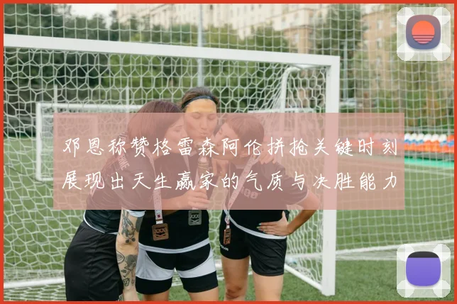 邓恩称赞格雷森阿伦拼抢关键时刻展现出天生赢家的气质与决胜能力