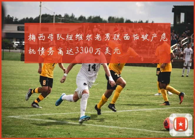 梅西母队纽维尔老男孩面临破产危机债务高达3300万美元
