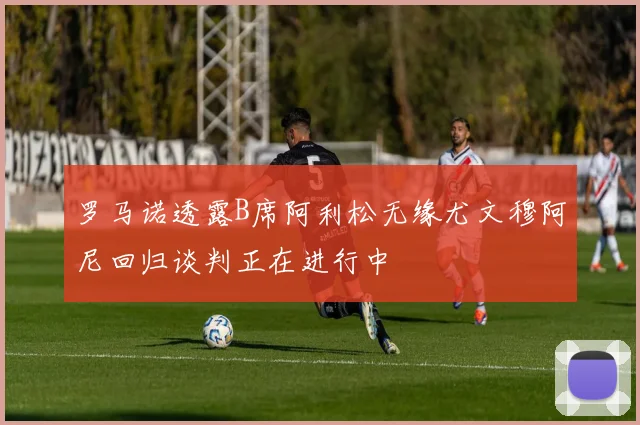 罗马诺透露B席阿利松无缘尤文穆阿尼回归谈判正在进行中