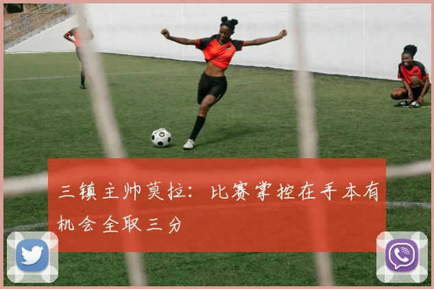 三镇主帅莫拉：比赛掌控在手本有机会全取三分