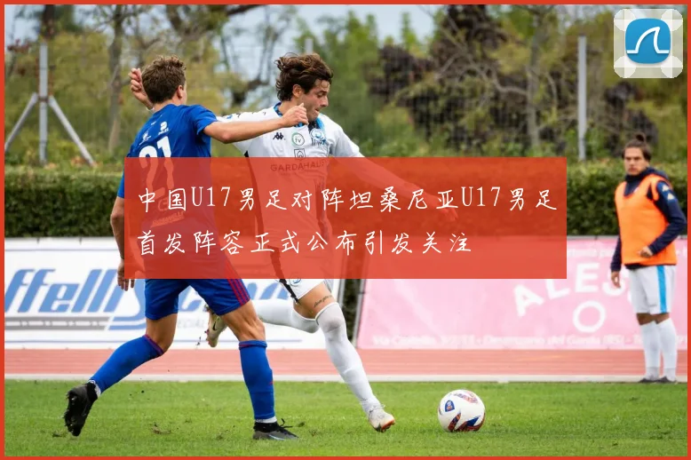 中国U17男足对阵坦桑尼亚U17男足首发阵容正式公布引发关注