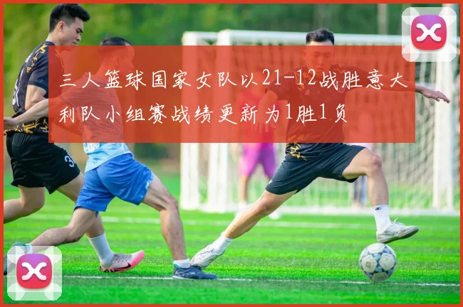 三人篮球国家女队以21-12战胜意大利队小组赛战绩更新为1胜1负
