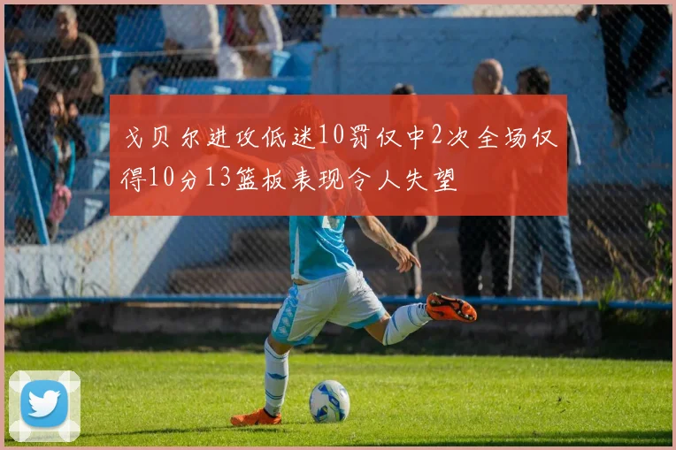 戈贝尔进攻低迷10罚仅中2次全场仅得10分13篮板表现令人失望