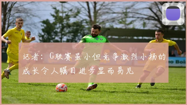 记者：G联赛虽小但竞争激烈小杨的成长令人瞩目进步显而易见