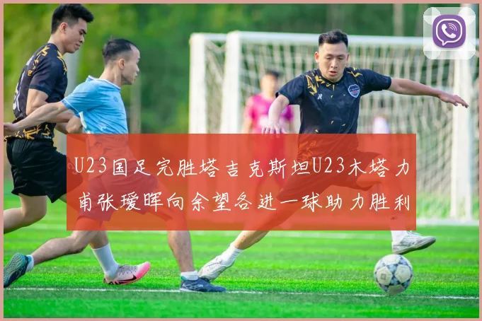 U23国足完胜塔吉克斯坦U23木塔力甫张瑷晖向余望各进一球助力胜利